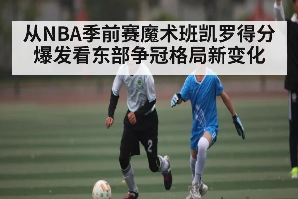 从NBA季前赛魔术班凯罗得分爆发看东部争冠格局新变化