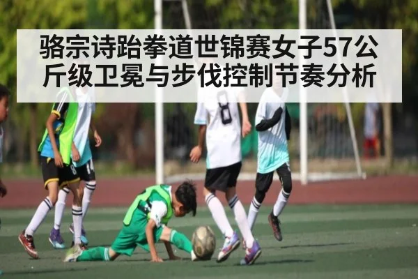 骆宗诗跆拳道世锦赛女子57公斤级卫冕与步伐控制节奏分析