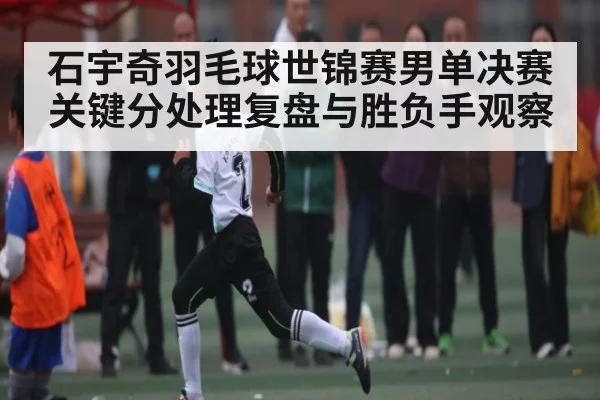 石宇奇羽毛球世锦赛男单决赛关键分处理复盘与胜负手观察