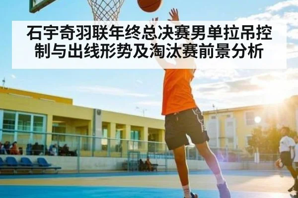 石宇奇羽联年终总决赛男单拉吊控制与出线形势及淘汰赛前景分析